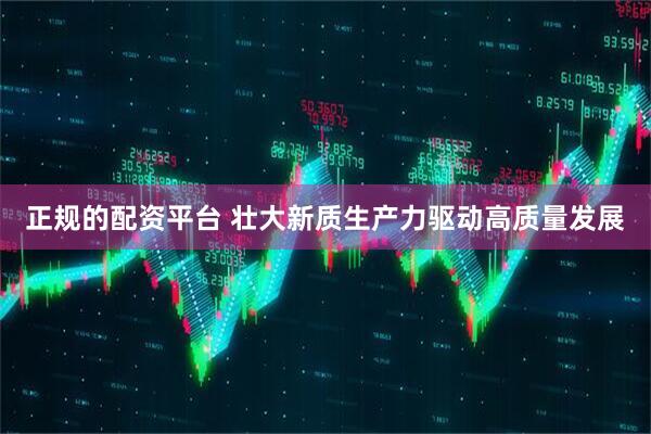 正规的配资平台 壮大新质生产力驱动高质量发展