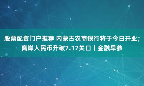 股票配资门户推荐 内蒙古农商银行将于今日开业；离岸人民币升破7.17关口丨金融早参