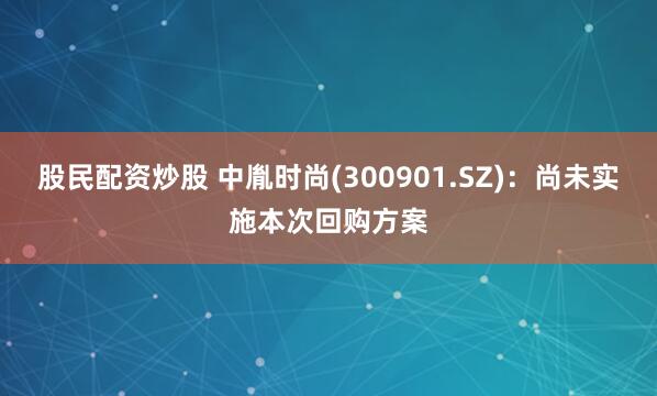 股民配资炒股 中胤时尚(300901.SZ)：尚未实施本次回购方案