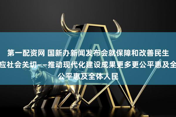 第一配资网 国新办新闻发布会就保障和改善民生问题回应社会关切——推动现代化建设成果更多更公平惠及全体人民
