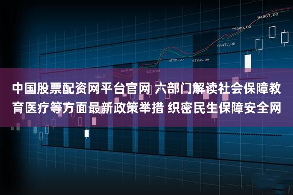 中国股票配资网平台官网 六部门解读社会保障教育医疗等方面最新政策举措 织密民生保障安全网
