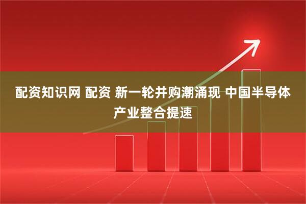 配资知识网 配资 新一轮并购潮涌现 中国半导体产业整合提速