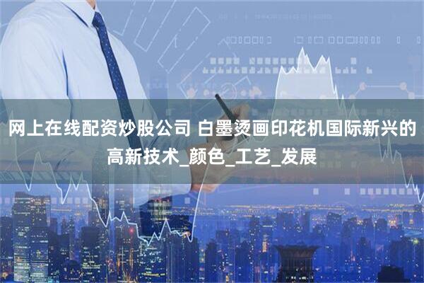 网上在线配资炒股公司 白墨烫画印花机国际新兴的高新技术_颜色_工艺_发展