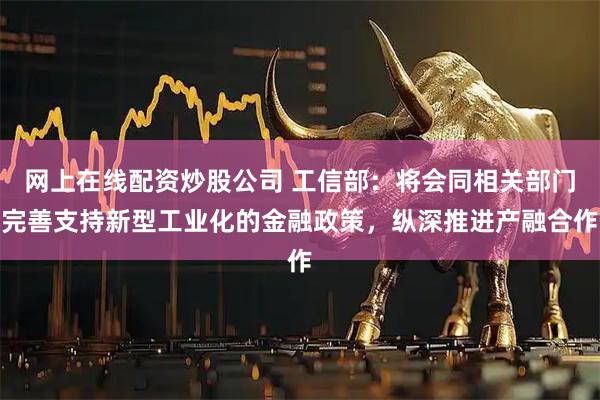 网上在线配资炒股公司 工信部：将会同相关部门完善支持新型工业化的金融政策，纵深推进产融合作
