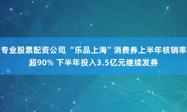 专业股票配资公司 “乐品上海”消费券上半年核销率超90% 下半年投入3.5亿元继续发券