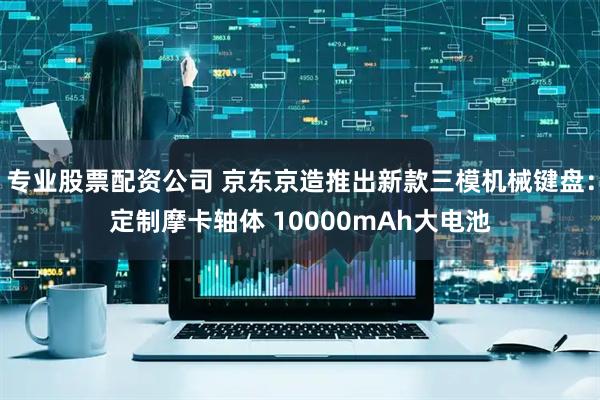 专业股票配资公司 京东京造推出新款三模机械键盘：定制摩卡轴体 10000mAh大电池