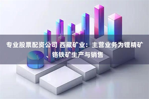专业股票配资公司 西藏矿业：主营业务为锂精矿、铬铁矿生产与销售