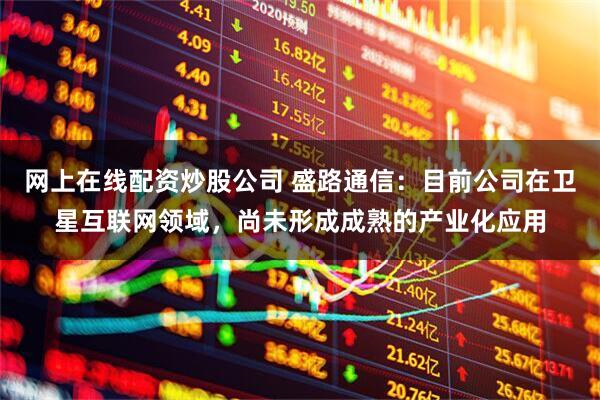 网上在线配资炒股公司 盛路通信：目前公司在卫星互联网领域，尚未形成成熟的产业化应用