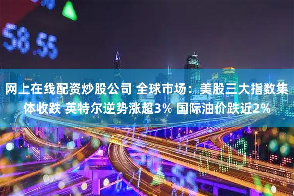 网上在线配资炒股公司 全球市场：美股三大指数集体收跌 英特尔逆势涨超3% 国际油价跌近2%