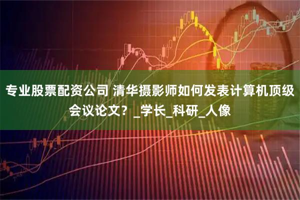 专业股票配资公司 清华摄影师如何发表计算机顶级会议论文？_学长_科研_人像