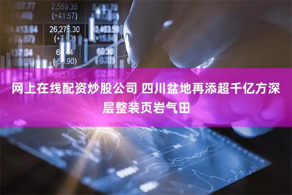 网上在线配资炒股公司 四川盆地再添超千亿方深层整装页岩气田
