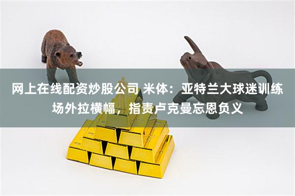 网上在线配资炒股公司 米体：亚特兰大球迷训练场外拉横幅，指责卢克曼忘恩负义
